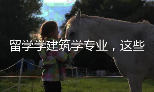 留学学建筑学专业，这些你必须要了解！